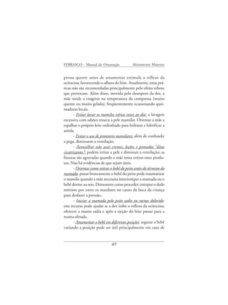 FEBRASGO - Manual de Orientação              Aleitamento Materno


pressa quente antes de amamentar estimula o reflexo da
ocitocina, favorecendo o afluxo do leite. Atualmente, estas prá-
ticas não são recomendadas principalmente pelo efeito rebote
que provocam. Além disso, movida pelo desespero da dor, a
mãe tende a exagerar na temperatura da compressa (muito
quente ou muito gelada), freqüentemente ocasionando quei-
maduras locais.
       - Evitar lavar os mamilos várias vezes ao dia: a lavagem
excessiva com sabões resseca a pele mamilar. Orientar a mãe a
espalhar o próprio leite ordenhado para hidratar e lubrificar a
aréola.
       - Evitar o uso de protetores mamilares: além de confundir
a pega, diminuem a ventilação.
       - Aconselhar não usar cremes, loções e pomadas “ditas
cicatrizantes”: podem irritar a pele e diminuir a ventilação; as
fissuras são agravadas quando a mãe tenta retirar estes produ-
tos. Não há evidências de que sejam úteis.
       - Orientar como retirar o bebê do peito antes do término da
mamada: puxar bruscamente o bebê do peito pode traumatizar
o mamilo quando a mãe necessita interromper a mamada ou o
bebê dorme ao seio. Demonstre como proceder: interpor o dedo
mínimo por entre os maxilares no canto da boca da criança
para desfazer a pressão..
       - Iniciar a mamada pelo peito sadio ou menos dolorido:
este recurso pode ajudar se a dor inibe o reflexo da ocitocina;
oferecer a mama sadia e após a ejeção do leite passar para a
mama afetada.
       - Amamentar o bebê em diferentes posições: segurar o bebê
variando a posição pode ser útil principalmente em caso de


                               47
 