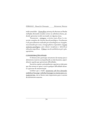 FEBRASGO - Manual de Orientação              Aleitamento Materno


teúdo amarelado. - Exame físico: presença de abscessos ou fístulas
múltiplas drenando exsudato seroso ou substância láctea, po-
dendo apresentar tecido necrosado em algumas áreas.
      Tratamento - cirúrgico: a técnica mais eficaz é a res-
secção completa do sistema ductal patológico. Geralmente
é um procedimento realizado por mastologista ou cirurgião,
necessitando por vezes, cirurgia plástica reparadora. Exame
anátomo-patológico: para afastar neoplasias e identificar
infecções específicas. - Clínico: uso de antibióticos pré e pós-
operatório.

CONSIDERAÇÕES FINAIS
      O obstetra deve participar ativamente do manejo para o
aleitamento materno acompanhando as mães lactantes, especi-
almente aquelas que apresentam dificuldades.
      Incentivar, apoiar e principalmente capacitar as mães para
que elas tornem-se aptas a vencer qualquer dificuldade duran-
te o processo de amamentação.
      Lembrar que a tríade: amamentar sob livre demanda;
estabelecer boa pega; ordenhar/massagear as mamas para a re-
tirada do leite, são os fatores mais importantes para o sucesso
do aleitamento materno.




                               51
 