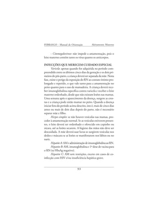 FEBRASGO - Manual de Orientação              Aleitamento Materno


       - Citomegalovirose: não impede a amamentação, pois o
leite materno contém tanto os vírus quanto os anticorpos.

INFECÇÕES QUE MERECEM CUIDADO ESPECIAL
       Varicela: apenas quando for adquirida no período com-
preendido entre os últimos cinco dias da gestação e os dois pri-
meiros do pós-parto, a criança deverá ser separada da mãe. Nesta
fase, existe o perigo da exposição do RN ao contato íntimo pro-
longado e repetido, o que vale tanto para a amamentação no
peito quanto para o uso de mamadeira. A criança deverá rece-
ber imunoglobulina específica contra varicela e receber o leite
materno ordenhado, desde que não existam lesões nas mamas.
Uma semana após o aparecimento da doença, surgem as cros-
tas e a criança pode então mamar no peito. Quando a doença
iniciar fora do período acima descrito, isto é, mais de cinco dias
antes ou mais de dois dias depois do parto, não é necessário
separar mãe e filho.
       Herpes simples: se não houver vesículas nas mamas, pro-
ceder à amamentação normal. Se as vesículas estiverem presen-
tes, o leite deverá ser ordenhado e oferecido em copinho ou
xícara, até as lesões secarem. A higiene das mãos não deve ser
descuidada. A mãe deverá usar luvas se surgirem vesículas nos
dedos e máscara se as lesões se manifestarem nos lábios ou no
nariz.
       Hepatite A: AM e administração de imunoglobulina ao RN.
       Hepatite B: AM, imunoglobulina e 1ª dose de vacina para
o RN (se HbsAg negativo).
       Hepatite C: AM sem restrições, exceto em casos de co-
infecção com HIV e/ou insuficiência hepática grave.


                               53
 