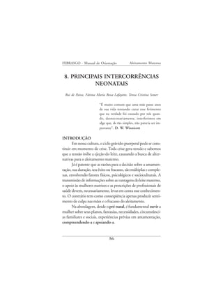 FEBRASGO - Manual de Orientação                Aleitamento Materno


 8. PRINCIPAIS INTERCORRÊNCIAS
           NEONATAIS
 Rui de Paiva, Fátima Maria Bessa Lafayette, Teresa Cristina Semer

                         “É muito comum que uma mãe passe anos
                         de sua vida tentando curar esse ferimento
                         que na verdade foi causado por nós quan-
                         do, desnecessariamente, interferimos em
                         algo que, de tão simples, não parecia ser im-
                         portante”. D. W. Winnicott

INTRODUÇÃO
       Em nossa cultura, o ciclo grávido-puerperal pode se cons-
tituir em momento de crise. Toda crise gera tensão e sabemos
que a tensão inibe a ejeção do leite, causando a busca de alter-
nativas para o aleitamento materno.
       Já é patente que as razões para a decisão sobre a amamen-
tação, sua duração, seu êxito ou fracasso, são múltiplas e comple-
xas, envolvendo fatores físicos, psicológicos e socioculturais. A
transmissão de informações sobre as vantagens do leite materno,
o apoio às mulheres nutrizes e as prescrições de profissionais de
saúde devem, necessariamente, levar em conta esse conhecimen-
to. O contrário tem como conseqüência apenas produzir senti-
mento de culpa nas mães e o fracasso do aleitamento.
       Na abordagem, desde o pré-natal, é fundamental ouvir a
mulher sobre seus planos, fantasias, necessidades, circunstânci-
as familiares e sociais, experiências prévias em amamentação,
compreendendo-a e apoiando-a.


                                56
 