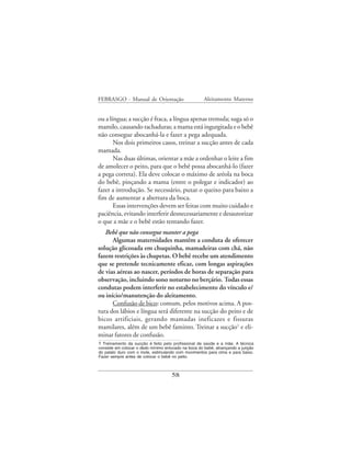 FEBRASGO - Manual de Orientação                      Aleitamento Materno


ou a língua; a sucção é fraca, a língua apenas tremula; suga só o
mamilo, causando rachaduras; a mama está ingurgitada e o bebê
não consegue abocanhá-la e fazer a pega adequada.
       Nos dois primeiros casos, treinar a sucção antes de cada
mamada.
       Nas duas últimas, orientar a mãe a ordenhar o leite a fim
de amolecer o peito, para que o bebê possa abocanhá-lo (fazer
a pega correta). Ela deve colocar o máximo de aréola na boca
do bebê, pinçando a mama (entre o polegar e indicador) ao
fazer a introdução. Se necessário, puxar o queixo para baixo a
fim de aumentar a abertura da boca.
       Essas intervenções devem ser feitas com muito cuidado e
paciência, evitando interferir desnecessariamente e desautorizar
o que a mãe e o bebê estão tentando fazer.
   Bebê que não consegue manter a pega
      Algumas maternidades mantêm a conduta de oferecer
solução glicosada em chuquinha, mamadeiras com chá, não
fazem restrições às chupetas. O bebê recebe um atendimento
que se pretende tecnicamente eficaz, com longas aspirações
de vias aéreas ao nascer, períodos de horas de separação para
observação, incluindo sono noturno no berçário. Todas essas
condutas podem interferir no estabelecimento do vínculo e/
ou início/manutenção do aleitamento.
      Confusão de bico: comum, pelos motivos acima. A pos-
tura dos lábios e língua será diferente na sucção do peito e de
bicos artificiais, gerando mamadas ineficazes e fissuras
mamilares, além de um bebê faminto. Treinar a sucção1 e eli-
minar fatores de confusão.
1 Treinamento da sucção é feito pelo profissional de saúde e a mãe. A técnica
consiste em colocar o dedo mínimo enluvado na boca do bebê, alcançando a junção
do palato duro com o mole, estimulando com movimentos para cima e para baixo.
Fazer sempre antes de colocar o bebê no peito.



                                     58
 