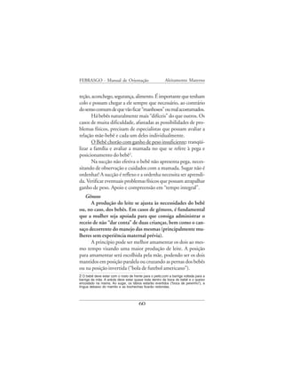 FEBRASGO - Manual de Orientação                         Aleitamento Materno


teção, aconchego, segurança, alimento. É importante que tenham
colo e possam chegar a ele sempre que necessário, ao contrário
do senso comum de que vão ficar “manhosos” ou mal acostumados.
       Há bebês naturalmente mais “difíceis” do que outros. Os
casos de muita dificuldade, afastadas as possibilidades de pro-
blemas físicos, precisam de especialistas que possam avaliar a
relação mãe-bebê e cada um deles individualmente.
       O Bebê chorão com ganho de peso insuficiente: tranqüi-
lizar a família e avaliar a mamada no que se refere à pega e
posicionamento do bebê2.
       Na sucção não efetiva o bebê não apresenta pega, neces-
sitando de observação e cuidados com a mamada. Sugar não é
ordenhar! A sucção é reflexo e a ordenha necessita ser aprendi-
da. Verificar eventuais problemas físicos que possam atrapalhar
ganho de peso. Apoio e compreensão em “tempo integral”.
   Gêmeos
      A produção do leite se ajusta às necessidades do bebê
ou, no caso, dos bebês. Em casos de gêmeos, é fundamental
que a mulher seja apoiada para que consiga administrar o
receio de não “dar conta” de duas crianças, bem como o can-
saço decorrente do manejo das mesmas (principalmente mu-
lheres sem experiência maternal prévia).
      A princípio pode ser melhor amamentar os dois ao mes-
mo tempo visando uma maior produção de leite. A posição
para amamentar será escolhida pela mãe, podendo ser os dois
mantidos em posição paralela ou cruzando as pernas dos bebês
ou na posição invertida (“bola de futebol americano”).
2 O bebê deve estar com o rosto de frente para o peito,com a barriga voltada para a
barriga da mãe. A aréola deve estar quase toda dentro da boca do bebê e o queixo
encostado na mama. Ao sugar, os lábios estarão evertidos (“boca de peixinho”), a
língua debaixo do mamilo e as bochechas ficarão redondas.




                                       60
 