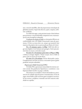FEBRASGO - Manual de Orientação               Aleitamento Materno


sim, o vínculo mãe/filho, além de proporcionar estimulação da
glândula mamária. Supervisão discreta, apoio, empatia, ambi-
ente acolhedor.
       Se o bebê não sugar, a mãe precisará extrair o leite/colostro
precocemente e em periodicidade compatível com a manuten-
ção de uma lactogênese adequada.
       Condutas em relação ao bebê: as orientações diferem em
conformidade com a IG (Idade Gestacional) e peso de nasci-
mento. O leite na xícara deve ser, sempre que possível, leite
materno (da própria mãe ou processado por Banco de Leite).
       IG < 31 semanas e peso < 1.250g: o bebê não sabe su-
gar nem deglutir. Leite humano por gavagem. Assim que pos-
sível, leite na xícara e estimular sucção.
       IG entre 31 e 34 semanas e peso entre 1.250 g a 1.500g:
o bebê já consegue deglutir. Treinar sucção, levar o bebê ao
peito. Leite na xícara até sucção eficaz.
       IG entre 34 a 36 semanas: Iniciar oferecendo o peito.
Complementar com leite na xícara, se necessário (pouco ganho
ponderal, micções reduzidas).
   Pequeno para Idade Gestacional (PIG)
      Os bebês PIGs apresentam imaturidade do sistema ner-
voso central. São geralmente hipotônicos e sonolentos e essa
hipotonicidade interfere na pega e ordenha.
      Necessitam ser acordados se forem dorminhocos e preci-
sam de um cuidado especial quanto à mamada eficaz. O ato de
sugar, nesses bebês, pode ocasionar gasto energético excessivo.
Se isso ocorrer, completar a mamada com leite materno orde-
nhado no copinho.



                                62
 