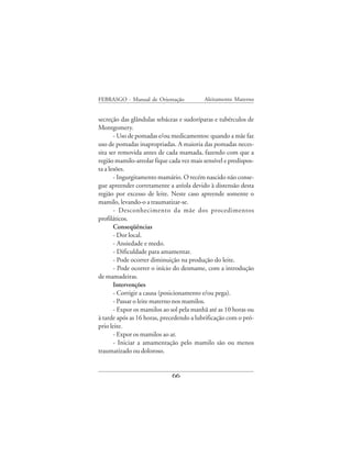 FEBRASGO - Manual de Orientação            Aleitamento Materno


secreção das glândulas sebáceas e sudoríparas e tubérculos de
Montgomery.
       - Uso de pomadas e/ou medicamentos: quando a mãe faz
uso de pomadas inapropriadas. A maioria das pomadas neces-
sita ser removida antes de cada mamada, fazendo com que a
região mamilo-areolar fique cada vez mais sensível e predispos-
ta a lesões.
       - Ingurgitamento mamário. O recém nascido não conse-
gue apreender corretamente a aréola devido à distensão desta
região por excesso de leite. Neste caso apreende somente o
mamilo, levando-o a traumatizar-se.
       - Desconhecimento da mãe dos procedimentos
profiláticos.
       Conseqüências
       - Dor local.
       - Ansiedade e medo.
       - Dificuldade para amamentar.
       - Pode ocorrer diminuição na produção do leite.
       - Pode ocorrer o início do desmame, com a introdução
de mamadeiras.
       Intervenções
       - Corrigir a causa (posicionamento e/ou pega).
       - Passar o leite materno nos mamilos.
       - Expor os mamilos ao sol pela manhã até as 10 horas ou
à tarde após as 16 horas, precedendo a lubrificação com o pró-
prio leite.
       - Expor os mamilos ao ar.
       - Iniciar a amamentação pelo mamilo são ou menos
traumatizado ou doloroso.


                             66
 
