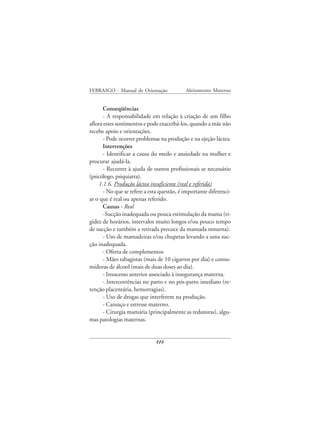 FEBRASGO - Manual de Orientação            Aleitamento Materno


      Conseqüências
      - A responsabilidade em relação à criação de um filho
aflora estes sentimentos e pode exacerbá-los, quando a mãe não
recebe apoio e orientações.
      - Pode ocorrer problemas na produção e na ejeção láctea.
      Intervenções
      - Identificar a causa do medo e ansiedade na mulher e
procurar ajudá-la.
      - Recorrer à ajuda de outros profissionais se necessário
(psicólogo, psiquiatra).
    1.1.6. Produção láctea insuficiente (real e referida)
      - No que se refere a esta questão, é importante diferenci-
ar o que é real ou apenas referido.
      Causas - Real
      -Sucção inadequada ou pouca estimulação da mama (ri-
gidez de horários, intervalos muito longos e/ou pouco tempo
de sucção e também a retirada precoce da mamada noturna).
      - Uso de mamadeiras e/ou chupetas levando a uma suc-
ção inadequada.
      - Oferta de complementos
      - Mães tabagistas (mais de 10 cigarros por dia) e consu-
midoras de álcool (mais de duas doses ao dia).
      - Insucesso anterior associado à insegurança materna.
      - Intercorrências no parto e no pós-parto imediato (re-
tenção placentária, hemorragias).
      - Uso de drogas que interferem na produção.
      - Cansaço e estresse materno.
      - Cirurgia mamária (principalmente as redutoras), algu-
mas patologias maternas.


                              69
 