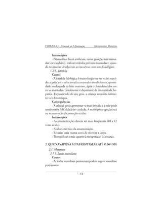 FEBRASGO - Manual de Orientação              Aleitamento Materno


       Intervenções
       - Não utilizar bicos artificiais, variar posições nas mama-
das (ex: cavaleiro), realizar ordenha prévia às mamadas e, quan-
do necessário, desobstruir as vias aéreas com soro fisiológico.
     1.2.5. Icterícia
       Causas
       - A icterícia fisiológica é muito freqüente no recém nasci-
do, e pode estar relacionada a mamadas insuficientes, quanti-
dade inadequada de leite materno, água e chás oferecidos en-
tre as mamadas. Geralmente é decorrente da imaturidade he-
pática. Dependendo do seu grau, a criança necessita subme-
ter-se a fototerapia.
       Conseqüências
       - A criança pode apresentar-se mais irritada e a mãe pode
sentir maior dificuldade no cuidado. A maior preocupação está
na manutenção da proteção ocular.
       Intervenções
       - As amamentações devem ser mais freqüentes (10 a 12
vezes ao dia).
       - Avaliar a técnica da amamentação.
       - Esvaziar uma mama antes de oferecer a outra.
       - Tranqüilizar a mãe quanto à recuperação da criança.

2. QUEIXAS APÓS A ALTA HOSPITALAR ATÉ O 30º DIA
   2.1. Maternas
    2.1.1. Lesões mamilares
      Causas
      - As lesões mamilares persistentes podem sugerir monilíase
peri-areolar.

                               74
 