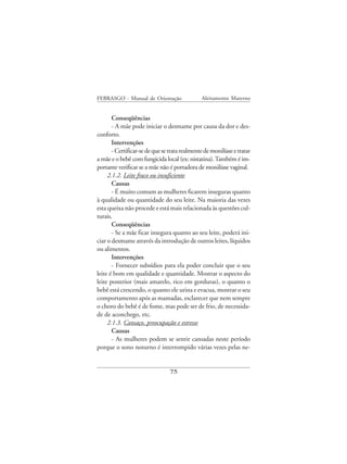 FEBRASGO - Manual de Orientação                Aleitamento Materno


       Conseqüências
       - A mãe pode iniciar o desmame por causa da dor e des-
conforto.
       Intervenções
       - Certificar-se de que se trata realmente de monilíase e tratar
a mãe e o bebê com fungicida local (ex: nistatina). Também é im-
portante verificar se a mãe não é portadora de monilíase vaginal.
     2.1.2. Leite fraco ou insuficiente
       Causas
       - É muito comum as mulheres ficarem inseguras quanto
à qualidade ou quantidade do seu leite. Na maioria das vezes
esta queixa não procede e está mais relacionada às questões cul-
turais.
       Conseqüências
       - Se a mãe ficar insegura quanto ao seu leite, poderá ini-
ciar o desmame através da introdução de outros leites, líquidos
ou alimentos.
       Intervenções
       - Fornecer subsídios para ela poder concluir que o seu
leite é bom em qualidade e quantidade. Mostrar o aspecto do
leite posterior (mais amarelo, rico em gorduras), o quanto o
bebê está crescendo, o quanto ele urina e evacua, mostrar o seu
comportamento após as mamadas, esclarecer que nem sempre
o choro do bebê é de fome, mas pode ser de frio, de necessida-
de de aconchego, etc.
     2.1.3. Cansaço, preocupação e estresse
       Causas
       - As mulheres podem se sentir cansadas neste período
porque o sono noturno é interrompido várias vezes pelas ne-


                                 75
 