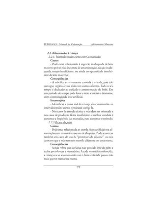 FEBRASGO - Manual de Orientação              Aleitamento Materno


   2.2. Relacionadas à criança
     2.2.1. Intervalos muito curtos entre as mamadas
       Causas
       - Pode estar relacionado à ingestão inadequada de leite
materno por técnica incorreta de amamentação, sucção inade-
quada, tempo insuficiente, ou ainda por quantidade insufici-
ente de leite materno.
       Conseqüências
       - A mãe fica extremamente cansada e irritada, pois não
consegue organizar sua vida com outros afazeres. Todo o seu
tempo é dedicado ao cuidado e amamentação do bebê. Em
um período de tempo pode levar a mãe a iniciar o desmame,
com a introdução de leite artificial.
       Intervenções
       - Identificar a causa real da criança estar mamando em
intervalos muito curtos e procurar corrigi-la.
       - Nos casos de erro de técnica a mãe deve ser orientada e
nos casos de produção láctea insuficiente, a melhor conduta é
aumentar a freqüência das mamadas, para aumentar o estímulo.
     2.2.3.Recusa do peito
       Causas
       - Pode estar relacionada ao uso de bicos artificiais na ali-
mentação com mamadeira ou uso de chupetas. Pode acontecer
também em casos de uso de “protetores de silicone” ou nos
casos em que a mãe tem um mamilo diferente em uma mama.
       Conseqüências
       - A mãe refere que a criança não gosta do leite do peito e
acaba por oferecer a mamadeira. A cada mamadeira oferecida,
a criança vai se acostumando com o bico artificial e passa a não
mais querer mamar na mama.

                               77
 
