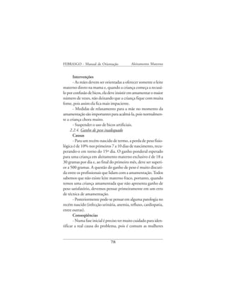 FEBRASGO - Manual de Orientação             Aleitamento Materno


       Intervenções
       - As mães devem ser orientadas a oferecer somente o leite
materno direto na mama e, quando a criança começa a recusá-
lo por confusão de bicos, ela deve insistir em amamentar o maior
número de vezes, não deixando que a criança fique com muita
fome, pois assim ela fica mais impaciente.
       - Medidas de relaxamento para a mãe no momento da
amamentação são importantes para acalmá-la, pois normalmen-
te a criança chora muito.
       - Suspender o uso de bicos artificiais.
     2.2.4. Ganho de peso inadequado
       Causas
       - Para um recém-nascido de termo, a perda de peso fisio-
lógica é de 10% nos primeiros 7 a 10 dias de nascimento, recu-
perando-o em torno do 15º dia. O ganho ponderal esperado
para uma criança em aleitamento materno exclusivo é de 18 a
30 gramas por dia e, ao final do primeiro mês, deve ser superi-
or a 500 gramas. A questão do ganho de peso é muito discuti-
da entre os profissionais que lidam com a amamentação. Todos
sabemos que não existe leite materno fraco, portanto, quando
temos uma criança amamentada que não apresenta ganho de
peso satisfatório, devemos pensar primeiramente em um erro
de técnica de amamentação.
       - Posteriormente pode-se pensar em alguma patologia no
recém nascido (infecção urinária, anemia, refluxo, cardiopatia,
entre outras).
       Conseqüências
       - Numa fase inicial é preciso ter muito cuidado para iden-
tificar a real causa do problema, pois é comum as mulheres


                              78
 