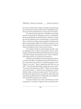 FEBRASGO - Manual de Orientação             Aleitamento Materno


de sucesso e duração. Para cumprir esse papel, é necessário que
esses profissionais tenham conhecimentos e habilidades especí-
ficas para assistir adequadamente o manejo da amamentação.
       Um primeiro passo importante é identificar as principais
barreiras na promoção do aleitamento materno. A pressuposi-
ção de que profissionais de saúde já sabem o suficiente, a crença
que não existe diferença entre a amamentação e o uso da mama-
deira, a relutância em alocar tempo da equipe de saúde para dar
apoio à amamentação e falhas em reconhecer os impactos causa-
dos por informações imprecisas ou inconsistentes a tempo de
solucioná-las figuram entre os entraves mais comuns.
       Uma equipe treinada em amamentação que fale a mes-
ma linguagem entre si oferece apoio positivo à nutriz. Infor-
mações contraditórias de diferentes profissionais fazem com que
a mãe fique insegura, diminuindo sua auto-estima e influenci-
ando negativamente na sua decisão de amamentar.
       As práticas que prejudicam a amamentação provavelmen-
te seriam atenuadas se os profissionais de saúde refletissem so-
bre a pessoa que está à sua frente. Considere perguntas como:
“Quem é esta mãe?” “Qual o significado desse bebê em sua
vida?” “Como ela está enfrentando a situação de tornar-se mãe?”
“Como pretende alimentar seu filho?” “Qual é sua experiência
com amamentação?”, e “Quais são suas inseguranças, medos,
dúvidas e tabus em relação à amamentação?” Ao levantá-las, o
profissional de saúde possuiria um aporte de informações que
antecipariam problemas futuros. Enfrentados num estágio ini-
cial, tais problemas poderiam ser evitados.
       A atenção constante com a mãe e a família deve ter inicio
na gestação e se estender ao longo de todo o período da ama-


                              81
 
