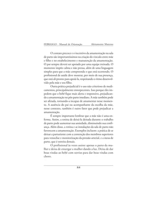 FEBRASGO - Manual de Orientação            Aleitamento Materno


       O contato precoce e o incentivo da amamentação na sala
de parto são importantíssimos na criação do vinculo entre mãe
e filho e no estabelecimento e manutenção da amamentação.
O par sempre deverá ser apoiado por uma equipe treinada. O
momento impõe calma e não pressa, além de uma linguagem
simples para que a mãe compreenda o que está ocorrendo. O
profissional de saúde deve mostrar, por meio de sua presença,
que está ali pronto para apoiá-la, respeitando o ritmo desenvol-
vido pela mãe e seu filho.
       Outra prática prejudicial é o uso não criterioso de medi-
camentos, principalmente entorpecentes. Isso porque eles im-
pedem que o bebê fique mais alerta e responsivo, prejudican-
do a amamentação no pós-parto imediato. A mãe também pode
ser afetada, tornando-a incapaz de amamentar nesse momen-
to. A ausência do pai ou acompanhante da escolha da mãe,
nesse contexto, também é outro fator que pode prejudicar a
amamentação.
       É sempre importante lembrar que a mãe não é uma en-
ferma. Assim, a rotina de deixá-la deitada durante o trabalho
de parto pode aumentar sua ansiedade, diminuindo sua confi-
ança. Além disso, a rotina e as instalações da sala de parto não
favorecem a amamentação. Exemplos incluem: a prática de se
deixar a parturiente com a contenção dos membros superiores
para venoclise e monitorização da pressão arterial, e a mesa de
parto, que é estreita demais.
       O profissional às vezes assiste apenas o parto da mu-
lher e deixa de enxergar a mulher dando a luz. Deixa de dar
boas vindas ao bebê com sorriso para dar boas vindas com
choro.


                              84
 