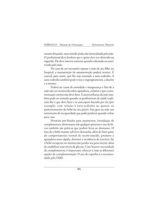 FEBRASGO - Manual de Orientação           Aleitamento Materno


mesmo forçando, uma atitude ainda não internalizada pela mãe.
O profissional deve lembrar que o apoio deve ser oferecido ou
sugerido. Ele deve intervir somente quando solicitado ou auto-
rizado pela mãe.
      No caso de ser necessário separar a mãe de seu filho no
hospital, a manutenção da amamentação poderá ocorrer. É
crucial, para tanto, que lhe seja ensinada a auto-ordenha. A
auto-ordenha também pode evitar o ingurgitamento, a ductite
e a mastite.
      Poderá ser causa de ansiedade e insegurança o fato de a
mãe não ser esclarecida sobre apojadura, colostro e que a ama-
mentação correta não deve doer. A autoconfiança da mãe tam-
bém pode ser minada quando os profissionais de saúde expli-
cam-lhe o que deve fazer e se antecipam fazendo por ela (por
exemplo, com relação à auto-ordenha ou quanto ao
posicionamento do bebê no seu peito). Isto gera na mãe um
sentimento de incapacidade que pode perdurar quando voltar
para casa.
      Horários pré-fixados para amamentar, introdução de
complementos alimentares sob qualquer pretexto e uso de bi-
cos também são práticas que podem levar ao desmame. O
fato de o bebê mamar sob livre demanda, além de fazer parte
do comportamento normal do recém-nascido, promove a
apojadura mais rápida, diminui a incidência de icterícia, faz
o bebê recuperar ou mesmo não perder seu peso inicial, além
de estabilizar seus níveis de glicose. Caso houver necessidade
de complementos, é importante oferecer à mãe as diferentes
opções de complementação. O uso de copinho é o recomen-
dado pela OMS.


                             86
 
