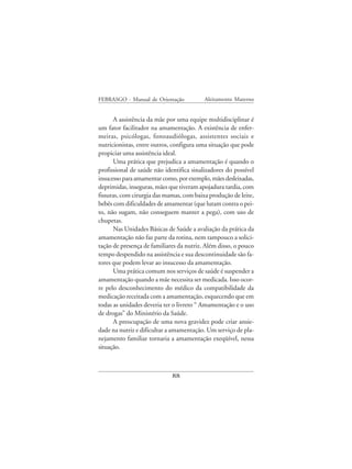 FEBRASGO - Manual de Orientação           Aleitamento Materno


      A assistência da mãe por uma equipe multidisciplinar é
um fator facilitador na amamentação. A existência de enfer-
meiras, psicólogas, fonoaudiólogas, assistentes sociais e
nutricionistas, entre outros, configura uma situação que pode
propiciar uma assistência ideal.
      Uma prática que prejudica a amamentação é quando o
profissional de saúde não identifica sinalizadores do possível
insucesso para amamentar como, por exemplo, mães desleixadas,
deprimidas, inseguras, mães que tiveram apojadura tardia, com
fissuras, com cirurgia das mamas, com baixa produção de leite,
bebês com dificuldades de amamentar (que lutam contra o pei-
to, não sugam, não conseguem manter a pega), com uso de
chupetas.
      Nas Unidades Básicas de Saúde a avaliação da prática da
amamentação não faz parte da rotina, nem tampouco a solici-
tação de presença de familiares da nutriz. Além disso, o pouco
tempo despendido na assistência e sua descontinuidade são fa-
tores que podem levar ao insucesso da amamentação.
      Uma prática comum nos serviços de saúde é suspender a
amamentação quando a mãe necessita ser medicada. Isso ocor-
re pelo desconhecimento do médico da compatibilidade da
medicação receitada com a amamentação, esquecendo que em
todas as unidades deveria ter o livreto “ Amamentação e o uso
de drogas” do Ministério da Saúde.
      A preocupação de uma nova gravidez pode criar ansie-
dade na nutriz e dificultar a amamentação. Um serviço de pla-
nejamento familiar tornaria a amamentação exeqüível, nessa
situação.



                             88
 