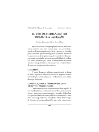 FEBRASGO - Manual de Orientação             Aleitamento Materno


     11. USO DE MEDICAMENTOS
        DURANTE A LACTAÇÃO
           Joel Alves Lamounier, Roberto Gomes Chaves

       Apesar de todas as vantagens proporcionadas pelo aleita-
mento materno, uma razão comum para a sua suspensão é o
uso de medicamentos pela nutriz. Nesse contexto, os ginecolo-
gistas e obstetras apresentam importância especial, pois muito
freqüentemente são responsáveis pela prescrição medicamen-
tosa ou são consultados acerca da compatibilidade da medica-
ção com a amamentação. Assim, o conhecimento atualizado
acerca do tema permitirá na maioria das vezes compatibilizar o
aleitamento com a terapêutica materna.

CONCEITOS
      O termo droga será utilizado para referência às drogas
de abuso. Apesar de diferenças conceituais do ponto de vista
farmacológico, os termos fármaco e medicamento serão utiliza-
dos como sinônimos.

CLASSIFICAÇÃO DOS FÁRMACOS PARA USO
DURANTE A AMAMENTAÇÃO
      Os fármacos apresentados nesse manual são aqueles de
uso mais freqüente na prática clínica, sendo classificados con-
forme a segurança para uso durante a lactação. A classifica-
ção apresentada foi baseada na publicação mais recente e com-
pleta realizada por Thomas Hale (Hale, 2004). A não citação
de fármacos nesse manual significa que, até o presente mo-


                              90
 