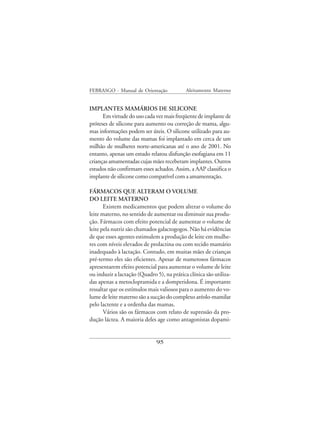 FEBRASGO - Manual de Orientação             Aleitamento Materno


IMPLANTES MAMÁRIOS DE SILICONE
      Em virtude do uso cada vez mais freqüente de implante de
próteses de silicone para aumento ou correção de mama, algu-
mas informações podem ser úteis. O silicone utilizado para au-
mento do volume das mamas foi implantado em cerca de um
milhão de mulheres norte-americanas até o ano de 2001. No
entanto, apenas um estudo relatou disfunção esofagiana em 11
crianças amamentadas cujas mães receberam implantes. Outros
estudos não confirmam esses achados. Assim, a AAP classifica o
implante de silicone como compatível com a amamentação.

FÁRMACOS QUE ALTERAM O VOLUME
DO LEITE MATERNO
       Existem medicamentos que podem alterar o volume do
leite materno, no sentido de aumentar ou diminuir sua produ-
ção. Fármacos com efeito potencial de aumentar o volume de
leite pela nutriz são chamados galactogogos. Não há evidências
de que esses agentes estimulem a produção de leite em mulhe-
res com níveis elevados de prolactina ou com tecido mamário
inadequado à lactação. Contudo, em muitas mães de crianças
pré-termo eles são eficientes. Apesar de numerosos fármacos
apresentarem efeito potencial para aumentar o volume de leite
ou induzir a lactação (Quadro 5), na prática clínica são utiliza-
das apenas a metoclopramida e a domperidona. É importante
ressaltar que os estímulos mais valiosos para o aumento do vo-
lume de leite materno são a sucção do complexo aréolo-mamilar
pelo lactente e a ordenha das mamas.
       Vários são os fármacos com relato de supressão da pro-
dução láctea. A maioria deles age como antagonistas dopami-


                              95
 
