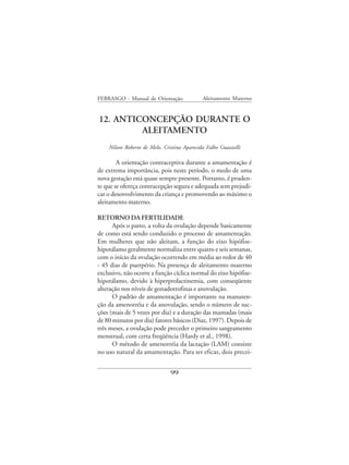 FEBRASGO - Manual de Orientação              Aleitamento Materno


12. ANTICONCEPÇÃO DURANTE O
         ALEITAMENTO
    Nilson Roberto de Melo, Cristina Aparecida Falbo Guazzelli

        A orientação contraceptiva durante a amamentação é
de extrema importância, pois neste período, o medo de uma
nova gestação está quase sempre presente. Portanto, é pruden-
te que se ofereça contracepção segura e adequada sem prejudi-
car o desenvolvimento da criança e promovendo ao máximo o
aleitamento materno.

RETORNO DA FERTILIDADE
      Após o parto, a volta da ovulação depende basicamente
de como está sendo conduzido o processo de amamentação.
Em mulheres que não aleitam, a função do eixo hipófise-
hipotálamo geralmente normaliza entre quatro e seis semanas,
com o início da ovulação ocorrendo em média ao redor de 40
- 45 dias de puerpério. Na presença de aleitamento materno
exclusivo, não ocorre a função cíclica normal do eixo hipófise-
hipotálamo, devido à hiperprolactinemia, com conseqüente
alteração nos níveis de gonadotrofinas e anovulação.
      O padrão de amamentação é importante na manuten-
ção da amenorréia e da anovulação, sendo o número de suc-
ções (mais de 5 vezes por dia) e a duração das mamadas (mais
de 80 minutos por dia) fatores básicos (Diaz, 1997). Depois de
três meses, a ovulação pode preceder o primeiro sangramento
menstrual, com certa freqüência (Hardy et al., 1998).
      O método de amenorréia da lactação (LAM) consiste
no uso natural da amamentação. Para ser eficaz, dois precei-


                               99
 