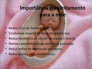 Importância do aleitamento
                  para a mãe

•   Reduz risco de hemorragias;
•   Estabelece reserva de ferro no organismo;
•   Reduz incidência de câncer de mama e ovário;
•   Diminui possibilidade de uma nova gestação;
•   Reduz índice de depressão pós parto;
•   Reduz gastos sócio-econômicos.
 