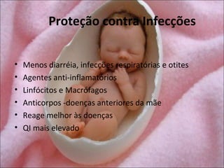 Proteção contra Infecções


•   Menos diarréia, infecções respiratórias e otites
•   Agentes anti-inflamatórios
•   Linfócitos e Macrófagos
•   Anticorpos -doenças anteriores da mãe
•   Reage melhor às doenças
•   QI mais elevado
 