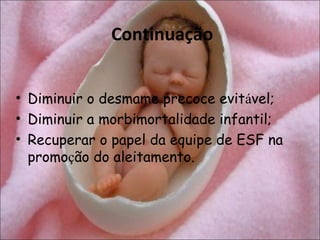 Continuação


• Diminuir o desmame precoce evitável;
• Diminuir a morbimortalidade infantil;
• Recuperar o papel da equipe de ESF na
  promoção do aleitamento.
 