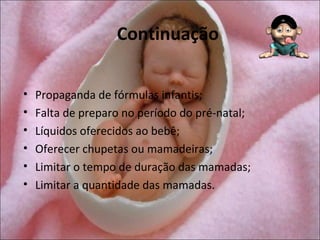 Continuação

•   Propaganda de fórmulas infantis;
•   Falta de preparo no período do pré-natal;
•   Líquidos oferecidos ao bebê;
•   Oferecer chupetas ou mamadeiras;
•   Limitar o tempo de duração das mamadas;
•   Limitar a quantidade das mamadas.
 