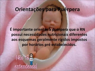 Orientações para Puérpera


É importante orientar a puérpera que o RN
 possui necessidades nutricionais diferentes
 aos esquemas geralmente rígidos impostos
       por horários pré estabelecidos.
 