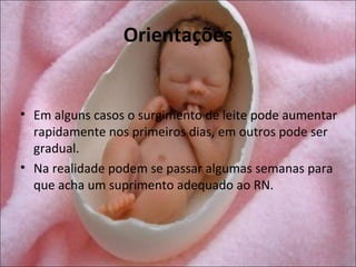 Orientações


• Em alguns casos o surgimento de leite pode aumentar
  rapidamente nos primeiros dias, em outros pode ser
  gradual.
• Na realidade podem se passar algumas semanas para
  que acha um suprimento adequado ao RN.
 
