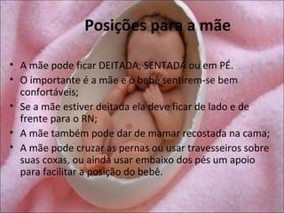 Posições para a mãe

• A mãe pode ficar DEITADA, SENTADA ou em PÉ.
• O importante é a mãe e o bebê sentirem-se bem
  confortáveis;
• Se a mãe estiver deitada ela deve ficar de lado e de
  frente para o RN;
• A mãe também pode dar de mamar recostada na cama;
• A mãe pode cruzar as pernas ou usar travesseiros sobre
  suas coxas, ou ainda usar embaixo dos pés um apoio
  para facilitar a posição do bebê.
 
