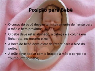 Posição para Bebê

• O corpo do bebê deve estar inteiramente de frente para
  a mãe e bem próximo;
• O bebê deve estar alinhado, a cabeça e a coluna em
  linha reta, no mesmo eixo;
• A boca do bebê deve estar de frente para o bico do
  peito;
• A mãe deve apoiar com o braço e a mão o corpo e o
  “bumbum” do bebê;
 