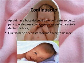 Continuação
• Aproximar a boca do bebê bem de frente ao peito,
  para que ele possa colocar a maior parte da aréola
  dentro da boca;
• Queixo bebê deve estar tocando o peito da mãe.
 