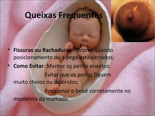 Queixas Frequentes


• Fissuras ou Rachaduras - Ocorre quando
  posicionamento ou a pega estão errados.
• Como Evitar: Manter os peitos enxutos;
               Evitar que os peitos fiquem
  muito cheios ou doloridos;
               Posicionar o bebê corretamente no
  momento da mamada.
 