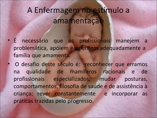 A Enfermagem no estímulo a
              amamentação

• É necessário que os profissionais manejem a
  problemática, apóiem e orientem adequadamente a
  família que amamenta.
• O desafio deste século é: reconhecer que erramos
  na qualidade de mamíferos racionais e de
  profissionais especializados; mudar posturas,
  comportamentos, filosofia de saúde e de assistência à
  criança; rever constantemente e incorporar as
  práticas trazidas pelo progresso.
 