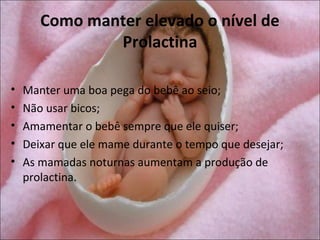 Como manter elevado o nível de
               Prolactina

•   Manter uma boa pega do bebê ao seio;
•   Não usar bicos;
•   Amamentar o bebê sempre que ele quiser;
•   Deixar que ele mame durante o tempo que desejar;
•   As mamadas noturnas aumentam a produção de
    prolactina.
 