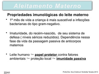• 1º mês de vida a criança é mais suscetível a infecções
bacterianas do tipo gram-negativo.
• Imaturidade, do recém-nascido, de seu sistema de
defesa ( níveis séricos reduzidos). Dependência nessa
fase da vida da passagem passiva de anticorpos
maternos
• Leite humano  papel protetor contra fatores
ambientais  proteção local  imunidade passiva
Profa Dra Ana Cristina d’ Andretta Tanaka 2013
Aleitamento Materno
Propriedades imunológicas do leite materno
22/41
 