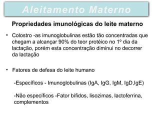 • Colostro -as imunoglobulinas estão tão concentradas que
chegam a alcançar 90% do teor protéico no 1º dia da
lactação, porém esta concentração diminui no decorrer
da lactação
• Fatores de defesa do leite humano
-Específicos - Imunoglobulinas (IgA, IgG, IgM, IgD,IgE)
-Não específicos -Fator bífidos, lisozimas, lactoferrina,
complementos
Aleitamento Materno
Propriedades imunológicas do leite materno
 