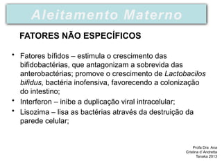 • Fatores bífidos – estimula o crescimento das
bifidobactérias, que antagonizam a sobrevida das
anterobactérias; promove o crescimento de Lactobacilos
bifidus, bactéria inofensiva, favorecendo a colonização
do intestino;
• Interferon – inibe a duplicação viral intracelular;
• Lisozima – lisa as bactérias através da destruição da
parede celular;
Profa Dra Ana
Cristina d’ Andretta
Tanaka 2013
Aleitamento Materno
FATORES NÃO ESPECÍFICOS
 