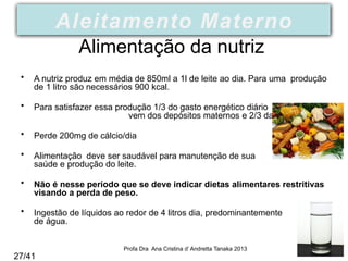 Alimentação da nutriz
• A nutriz produz em média de 850ml a 1l de leite ao dia. Para uma produção
de 1 litro são necessários 900 kcal.
• Para satisfazer essa produção 1/3 do gasto energético diário
vem dos depósitos maternos e 2/3 da alimentação.
• Perde 200mg de cálcio/dia
• Alimentação deve ser saudável para manutenção de sua
saúde e produção do leite.
• Não é nesse período que se deve indicar dietas alimentares restritivas
visando a perda de peso.
• Ingestão de líquidos ao redor de 4 litros dia, predominantemente
de água.
Profa Dra Ana Cristina d’ Andretta Tanaka 2013
Aleitamento Materno
27/41
 