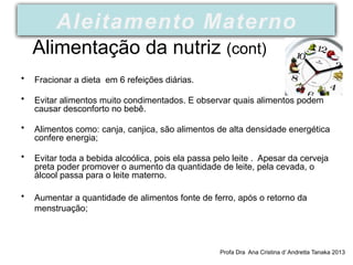 Alimentação da nutriz (cont)
• Fracionar a dieta em 6 refeições diárias.
• Evitar alimentos muito condimentados. E observar quais alimentos podem
causar desconforto no bebê.
• Alimentos como: canja, canjica, são alimentos de alta densidade energética
confere energia;
• Evitar toda a bebida alcoólica, pois ela passa pelo leite . Apesar da cerveja
preta poder promover o aumento da quantidade de leite, pela cevada, o
álcool passa para o leite materno.
• Aumentar a quantidade de alimentos fonte de ferro, após o retorno da
menstruação;
Profa Dra Ana Cristina d’ Andretta Tanaka 2013
Aleitamento Materno
 