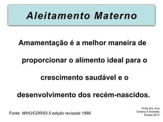 Aleitamento Materno
Amamentação é a melhor maneira de
proporcionar o alimento ideal para o
crescimento saudável e o
desenvolvimento dos recém-nascidos.
Fonte: WHO/CDR/93.5 edição revisada 1998
Profa Dra Ana
Cristina d’ Andretta
Tanaka 2013
 