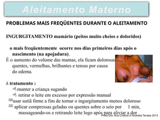 INGURGITAMENTO mamário (peitos muito cheios e doloridos)
o mais freqüentemente ocorre nos dias primeiros dias após o
nascimento (na apojadura).
É o aumento do volume das mamas, ela ficam dolorosas ,
quentes, vermelhas, brilhantes e tensas por causa
do edema.
 tratamento :
manter a criança sugando
 retirar o leite em excesso por expressão manual
usar sutiã firme a fim de tornar o ingurgitamento menos doloroso
 aplicar compressas geladas ou quentes sobre o seio por 1 min,
massageando-os e retirando leite logo após para aliviar a dor
PROBLEMAS MAIS FREQÜENTES DURANTE O ALEITAMENTO
Aleitamento Materno
Profa Dra Ana Cristina d’ Andretta Tanaka 2013
 