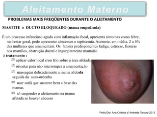 PROBLEMAS MAIS FREQÜENTES DURANTE O ALEITAMENTO
MASTITE e DUCTO BLOQUEADO (mama empedrada)
É um processo infeccioso agudo com inflamação focal, apresenta sintomas como febre,
mal-estar geral, pode apresentar abscessos e septicemia. Acomete, em média, 2 a 6%
das mulheres que amamentam. Os fatores predisponentes fadiga, estresse, fissuras
nos mamilos, obstrução ductal e ingurgitamento mamário.
 tratamento :
 aplicar calor local e/ou frio sobre a área afetada
 orientar para não interromper a amamentação
 massagear delicadamente a mama afetada
seguida da auto-ordenha
 usar sutiã que sustente bem a base das
mamas
 só suspender o aleitamento na mama
afetada se houver abcesso
Aleitamento Materno
Profa Dra Ana Cristina d’ Andretta Tanaka 2013
 