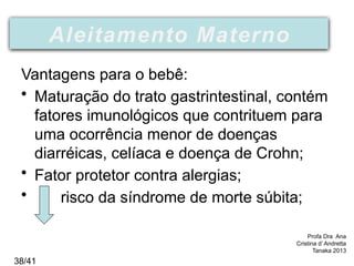 Aleitamento
Vantagens para o bebê:
• Maturação do trato gastrintestinal, contém
fatores imunológicos que contrituem para
uma ocorrência menor de doenças
diarréicas, celíaca e doença de Crohn;
• Fator protetor contra alergias;
• risco da síndrome de morte súbita;
Profa Dra Ana
Cristina d’ Andretta
Tanaka 2013
Aleitamento Materno
38/41
 