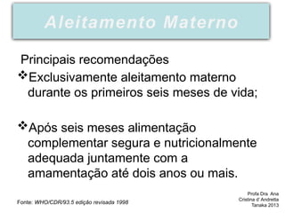 Principais recomendações
Exclusivamente aleitamento materno
durante os primeiros seis meses de vida;
Após seis meses alimentação
complementar segura e nutricionalmente
adequada juntamente com a
amamentação até dois anos ou mais.
Fonte: WHO/CDR/93.5 edição revisada 1998
Aleitamento Materno
Profa Dra Ana
Cristina d’ Andretta
Tanaka 2013
 