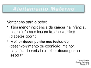 Vantagens para o bebê:
• Têm menor incidência de câncer na infância,
como linfoma e leucemia, obesidade e
diabetes tipo 1;
• Melhor desempenho nos testes de
desenvolvimento ou cognição, melhor
capacidade verbal e melhor desempenho
escolar.
Profa Dra Ana
Cristina d’ Andretta
Tanaka 2013
Aleitamento Materno
 