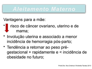 Vantagens para a mãe:
• risco de câncer ovariano, uterino e de
mama;
• Involução uterina e associado a menor
incidência de hemorragia pós-parto;
• Tendência a retornar ao peso pré-
gestacional + rapidamente e < incidência de
obesidade no futuro;
Profa Dra Ana Cristina d’ Andretta Tanaka 2013
Aleitamento Materno
 