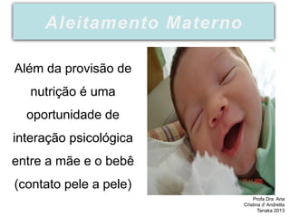 Além da provisão de
nutrição é uma
oportunidade de
interação psicológica
entre a mãe e o bebê
(contato pele a pele)
Aleitamento Materno
Profa Dra Ana
Cristina d’ Andretta
Tanaka 2013
 