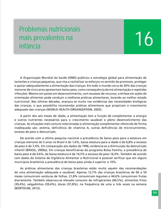 99
16
Problemas nutricionais
mais prevalentes na
infância
A Organização Mundial da Saúde (OMS) publicou a estratégia global para alimentação de
lactentes e crianças pequenas, que visa a revitalizar os esforços no sentido de promover, proteger
e apoiar adequadamente a alimentação das crianças. Em todo o mundo cerca de 30% das crianças
menores de cinco anos apresentam baixo peso, como consequência da má alimentação e repetidas
infecções. Mesmo em países em desenvolvimento, com escassez de recursos, a ênfase em ações de
orientação alimentar pode conduzir a melhores práticas alimentares, levando ao melhor estado
nutricional. Nas últimas décadas, avançou-se muito nas evidências das necessidades biológicas
das crianças, o que possibilita recomendar práticas alimentares que propiciam o crescimento
adequado das crianças (WORLD HEALTH ORGANIZATION, 2003).
A partir dos seis meses de idade, a alimentação tem a função de complementar a energia
e outros nutrientes necessários para o crescimento saudável e pleno desenvolvimento das
crianças. As situações mais comuns relacionadas à alimentação complementar oferecida de forma
inadequada são: anemia, deficiência de vitamina A, outras deficiências de micronutrientes,
excesso de peso e desnutrição.
De acordo com a última pesquisa nacional a prevalência de baixo peso para a estatura em
crianças menores de 5 anos no Brasil é de 1,6%, baixa estatura para a idade é de 6,8% e excesso
de peso é de 7,4%. Em comparação aos dados de 1996, evidencia-se a diminuição da desnutrição
infantil (BRASIL, 2009a). Em crianças beneficiárias do programa Bolsa Família, a prevalência de
baixo peso é de 4,6%, de baixa estatura é de 14,5% e excesso de peso 16,4%. Também de acordo
com dados do Sistema de Vigilância Alimentar e Nutricional é possível verificar que em alguns
municípios brasileiros a prevalência de baixo peso ainda é superior a 10%.
As práticas alimentares das crianças brasileiras estão muito aquém das recomendações
de uma alimentação adequada e saudável. Apenas 12,7% das crianças brasileiras de 06 a 59
meses consumiram verduras de folhas, 21,8% consumiram legumes e 44,6% consumiram frutas
diariamente. Também observou-se elevado consumo de refrigerantes (40,5%), alimentos fritos
(39,4%), salgadinhos (39,4%), doces (37,8%), na frequência de uma a três vezes na semana
(BORTOLINI, 2012).
 