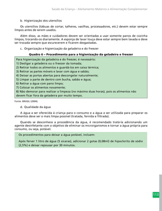 113
Saúde da Criança – Aleitamento Materno e Alimentação Complementar
b.	 Higienização dos utensílios
Os utensílios (tábuas de cortar, talheres, vasilhas, processadores, etc.) devem estar sempre
limpos antes de serem usados.
Além disso, as mães e cuidadores devem ser orientadas a usar somente panos de cozinha
limpos, trocando-os diariamente. A esponja de lavar louça deve estar sempre bem lavada e deve
ser trocada sempre que escurecerem e ficarem desgastadas.
c.	 Organização e higienização da geladeira e do freezer
Quadro 6 – Procedimento para a higienização da geladeira e freezer
Para higienização da geladeira e do freezer, é necessário:
1) Desligar a geladeira ou o freezer da tomada;
2) Retirar todos os alimentos e guardá-los em caixa térmica;
3) Retirar as partes móveis e lavar com água e sabão;
4) Deixar as portas abertas para descongelar naturalmente;
5) Limpar a parte de dentro com bucha, sabão e água;
6) Retirar a água com pano limpo;
7) Colocar os alimentos novamente;
8) Não demorar para realizar a limpeza (no máximo duas horas), pois os alimentos não
devem ficar fora da geladeira por muito tempo.
Fonte: BRASIL (2004).
d.	 Qualidade da água
A água a ser oferecida à criança para o consumo e a água a ser utilizada para preparar os
alimentos deve ser o mais limpa possível (tratada, fervida e filtrada).
Quando se desconhece a procedência da água, é recomendado tratá-la adicionando um
agente desinfetante com o objetivo de eliminar os microrganismos e tornar a água própria para
consumo, ou seja, potável.
Os procedimentos para deixar a água potável, incluem:
Após ferver 1 litro de água (5 xícaras), adicionar 2 gotas (0,08ml) de hipoclorito de sódio
(2,5%) e deixar repousar por 30 minutos.
 