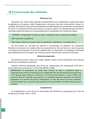114
Ministério da Saúde | Secretaria de Atenção à Saúde | Departamento de Atenção Básica
18.4 Conservação dos alimentos
Alimentos Crus
Alimentos crus, como frutas, legumes e verduras devem ser armazenados na parte mais baixa
da geladeira ou na gaveta, onde a temperatura é um pouco mais alta, conservando o frescor e a
umidade. Os alimentos semi-prontos (temperados, picados) devem ser armazenados nas prateleiras
do meio e os alimentos prontos para consumo, na parte superior. Os ingredientes que não forem
utilizados totalmente devem ser armazenados dentro da geladeira em recipientes limpos.
ATENÇÃO: é importante orientar as mães e cuidadores para os seguintes cuidados:
- Não superlotar a geladeira;
- Não colocar plásticos ou panos sobre as prateleiras, impedindo a circulação de ar.
Os ovos devem ser retirados da caixinha e armazenados na geladeira em recipientes
fechados e não devem ser lavados antes do armazenamento. Deve-se lavá-los e secá-los apenas
no momento do preparado. O prazo de validade deve ser observado na embalagem informada
pelo estabelecimento de origem, que indicará o prazo máximo para consumo do produto.
Alimentos preparados
Os alimentos prontos, como arroz, feijão, saladas, massas e carnes não devem ficar mais que
duas horas à temperatura ambiente.
Aqueles alimentos preparados que forem ser armazenados sob refrigeração (5ºC) têm o
prazo máximo de consumo de 5 (cinco) dias (BRASIL, 2004).
IMPORTANTE: O profissional de saúde deve orientar as mães e cuidadores sobre a
importância de verificar a temperatura do refrigerador. No caso de temperaturas superiores
a 4ºC (quatro graus Celsius) e inferiores a 5ºC (cinco graus Celsius), o prazo máximo de
consumo deve ser reduzido, para garantir as condições higiênico-sanitárias do alimento
preparado. Se a família não possuir refrigerador, ou este não estiver em boas condições,
é recomendado que o alimento seja preparado em quantidades suficientes apenas para a
refeição.
Congelamento
O congelamento é uma forma de conservação dos alimentos e preparações por meio da
temperatura fria (de -18ºC a -23ºC).
 