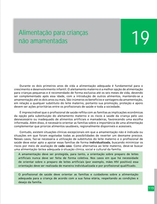 119
Durante os dois primeiros anos de vida a alimentação adequada é fundamental para o
crescimento e desenvolvimento infantil. O aleitamento materno é a melhor opção de alimentação
para crianças pequenas e é recomendado de forma exclusiva até os seis meses de vida, devendo
ser complementado após essa idade, com a introdução de outros alimentos, mantendo-se a
amamentação até os dois anos ou mais. São inúmeros os benefícios e vantagens da amamentação,
em relação a qualquer substituto do leite materno, portanto sua promoção, proteção e apoio
devem ser ações prioritárias entre os profissionais de saúde e toda a sociedade.
É imprescindível que o profissional de saúde reflita com as famílias as implicações econômicas
da opção pela substituição do aleitamento materno e os riscos à saúde da criança pelo uso
desnecessário ou inadequado de alimentos artificiais e mamadeiras, favorecendo uma escolha
informada. Além disso, é necessário orientar as famílias sobre a importância de uma alimentação
complementar que priorize alimentos saudáveis, regionalmente disponíveis e acessíveis.
Contudo, existem situações clínicas excepcionais em que a amamentação não é indicada ou
situações em que foram esgotadas todas as possibilidades de reverter um desmame precoce.
Nesses casos, faz-se necessária a utilização de substitutos do leite materno e o profissional de
saúde deve estar apto a apoiar essas famílias de forma individualizada, buscando minimizar os
riscos por meio de avaliação de cada caso. Como alternativa ao leite materno, deve-se buscar
uma alimentação láctea adequada à situação clínica, social e cultural da família.
A amamentação deve ser protegida, para tanto, a orientação sobre preparo de leites
artificiais nunca deve ser feita de forma coletiva. Nos casos em que há necessidade
de orientar sobre o preparo de leites artificiais (por exemplo, mães HIV positivo) essa
orientação deve ser realizada de maneira individualizada e por profissional qualificado.
O profissional de saúde deve orientar as famílias e cuidadores sobre a alimentação
adequada para a criança de acordo com a sua faixa etária, respeitando as condições e
desejo da família.
19Alimentação para crianças
não amamentadas
 
