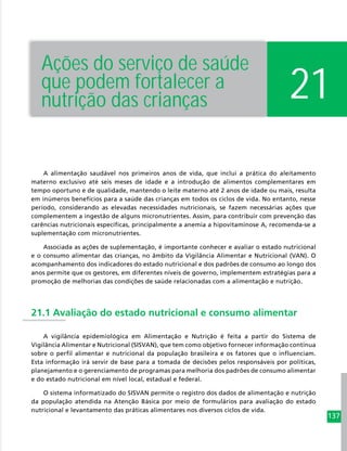 137
21
Ações do serviço de saúde
que podem fortalecer a
nutrição das crianças
A alimentação saudável nos primeiros anos de vida, que inclui a prática do aleitamento
materno exclusivo até seis meses de idade e a introdução de alimentos complementares em
tempo oportuno e de qualidade, mantendo o leite materno até 2 anos de idade ou mais, resulta
em inúmeros benefícios para a saúde das crianças em todos os ciclos de vida. No entanto, nesse
período, considerando as elevadas necessidades nutricionais, se fazem necessárias ações que
complementem a ingestão de alguns micronutrientes. Assim, para contribuir com prevenção das
carências nutricionais específicas, principalmente a anemia a hipovitaminose A, recomenda-se a
suplementação com micronutrientes.
Associada as ações de suplementação, é importante conhecer e avaliar o estado nutricional
e o consumo alimentar das crianças, no âmbito da Vigilância Alimentar e Nutricional (VAN). O
acompanhamento dos indicadores do estado nutricional e dos padrões de consumo ao longo dos
anos permite que os gestores, em diferentes níveis de governo, implementem estratégias para a
promoção de melhorias das condições de saúde relacionadas com a alimentação e nutrição.
21.1 Avaliação do estado nutricional e consumo alimentar
A vigilância epidemiológica em Alimentação e Nutrição é feita a partir do Sistema de
Vigilância Alimentar e Nutricional (SISVAN), que tem como objetivo fornecer informação contínua
sobre o perfil alimentar e nutricional da população brasileira e os fatores que o influenciam.
Esta informação irá servir de base para a tomada de decisões pelos responsáveis por políticas,
planejamento e o gerenciamento de programas para melhoria dos padrões de consumo alimentar
e do estado nutricional em nível local, estadual e federal.
O sistema informatizado do SISVAN permite o registro dos dados de alimentação e nutrição
da população atendida na Atenção Básica por meio de formulários para avaliação do estado
nutricional e levantamento das práticas alimentares nos diversos ciclos de vida.
 